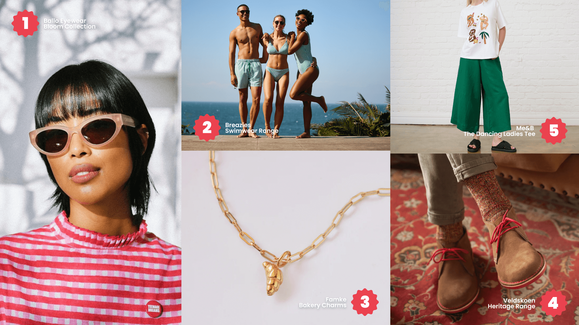 1. Ballo Eyewear Bloom Collection<br />
2. Breazies Swimwear Range<br />
3. Famke Bakery Charms<br />
4. Me&B The Dancing Ladies Tee<br />
5. Veldskoen Heritage Range
